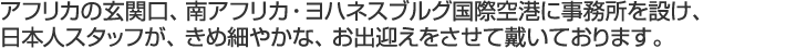 アフリカの玄関口、南アフリカ・ヨハネスブルグ国際空港に事務所を設け、日本人スタッフが、きめ細やかな、お出迎えをさせて戴いております。